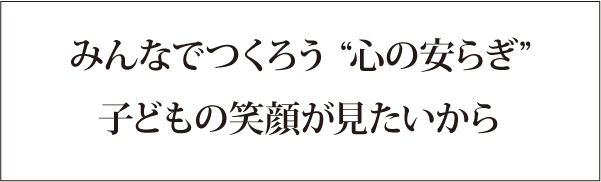みんなでつくろう“心の安らぎ”子どもの笑顔がみたいから