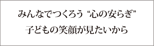 みんなでつくろう“心の安らぎ”子どもの笑顔がみたいから